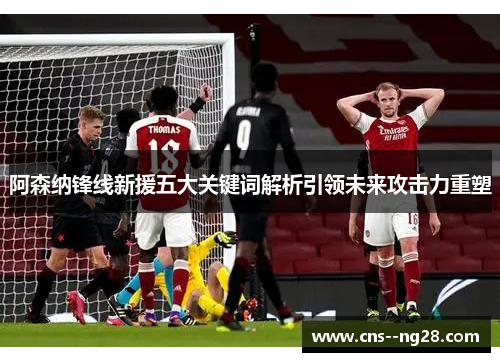 阿森纳锋线新援五大关键词解析引领未来攻击力重塑 阿森纳锋线新援五大关键词解析引领未来攻击力重塑