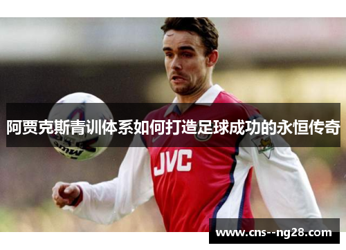 阿贾克斯青训体系如何打造足球成功的永恒传奇 阿贾克斯青训体系如何打造足球成功的永恒传奇