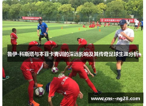 鲁伊-科斯塔与本菲卡青训的深远影响及其传奇足球生涯分析 鲁伊-科斯塔与本菲卡青训的深远影响及其传奇足球生涯分析