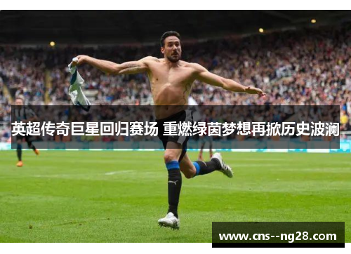 英超传奇巨星回归赛场 重燃绿茵梦想再掀历史波澜 英超传奇巨星回归赛场 重燃绿茵梦想再掀历史波澜