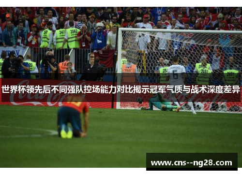 世界杯领先后不同强队控场能力对比揭示冠军气质与战术深度差异