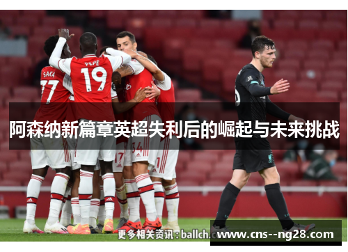 阿森纳新篇章英超失利后的崛起与未来挑战 阿森纳新篇章英超失利后的崛起与未来挑战