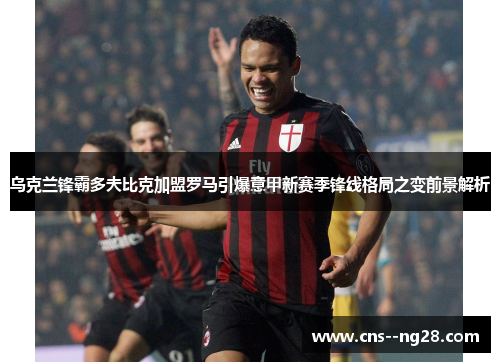 乌克兰锋霸多夫比克加盟罗马引爆意甲新赛季锋线格局之变前景解析