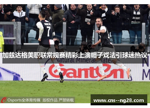 加兹达格美职联常规赛精彩上演帽子戏法引球迷热议