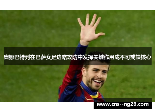 奥娜巴特列在巴萨女足边路攻防中发挥关键作用成不可或缺核心