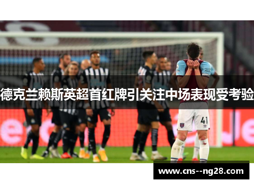 德克兰赖斯英超首红牌引关注中场表现受考验 德克兰赖斯英超首红牌引关注中场表现受考验