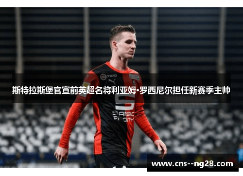 斯特拉斯堡官宣前英超名将利亚姆·罗西尼尔担任新赛季主帅 斯特拉斯堡官宣前英超名将利亚姆·罗西尼尔担任新赛季主帅