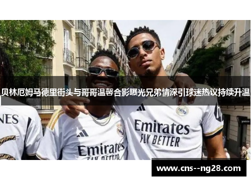 贝林厄姆马德里街头与哥哥温馨合影曝光兄弟情深引球迷热议持续升温