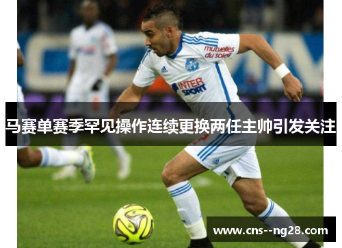 马赛单赛季罕见操作连续更换两任主帅引发关注