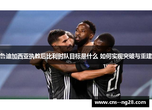 鲁迪加西亚执教后比利时队目标是什么 如何实现突破与重建