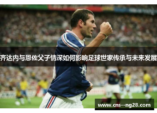 齐达内与恩佐父子情深如何影响足球世家传承与未来发展