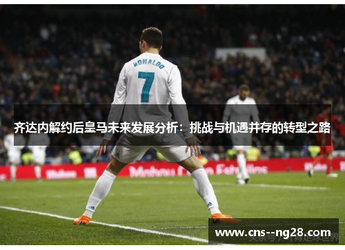 齐达内解约后皇马未来发展分析：挑战与机遇并存的转型之路