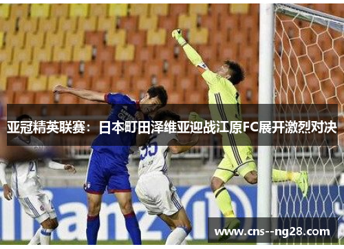 亚冠精英联赛：日本町田泽维亚迎战江原FC展开激烈对决