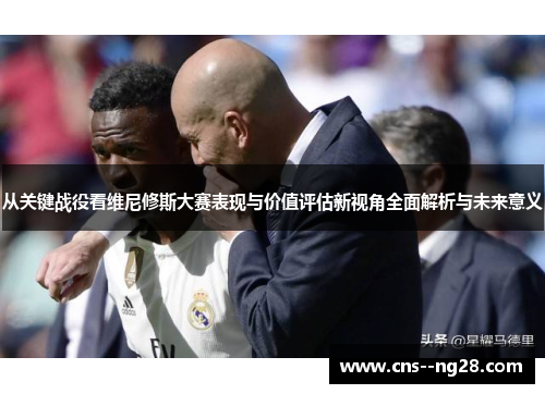 从关键战役看维尼修斯大赛表现与价值评估新视角全面解析与未来意义