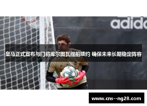 皇马正式宣布与门将库尔图瓦提前续约 确保未来长期稳定阵容