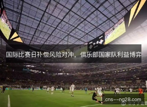 国际比赛日补偿风险对冲,俱乐部国家队利益博弈 国际比赛日补偿风险对冲,俱乐部国家队利益博弈