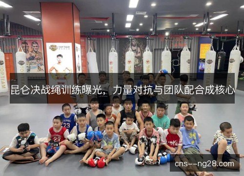 昆仑决战绳训练曝光,力量对抗与团队配合成核心 昆仑决战绳训练曝光,力量对抗与团队配合成核心